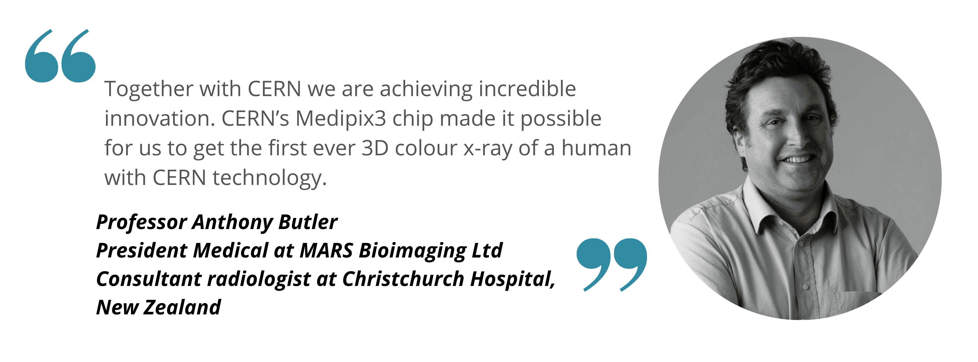 Anthony Together with CERN we are achieving incredible innovation. CERN’s Medipix3 chip made it possible for us to get the first ever 3D colour x-ray of a human with CERN technology. 