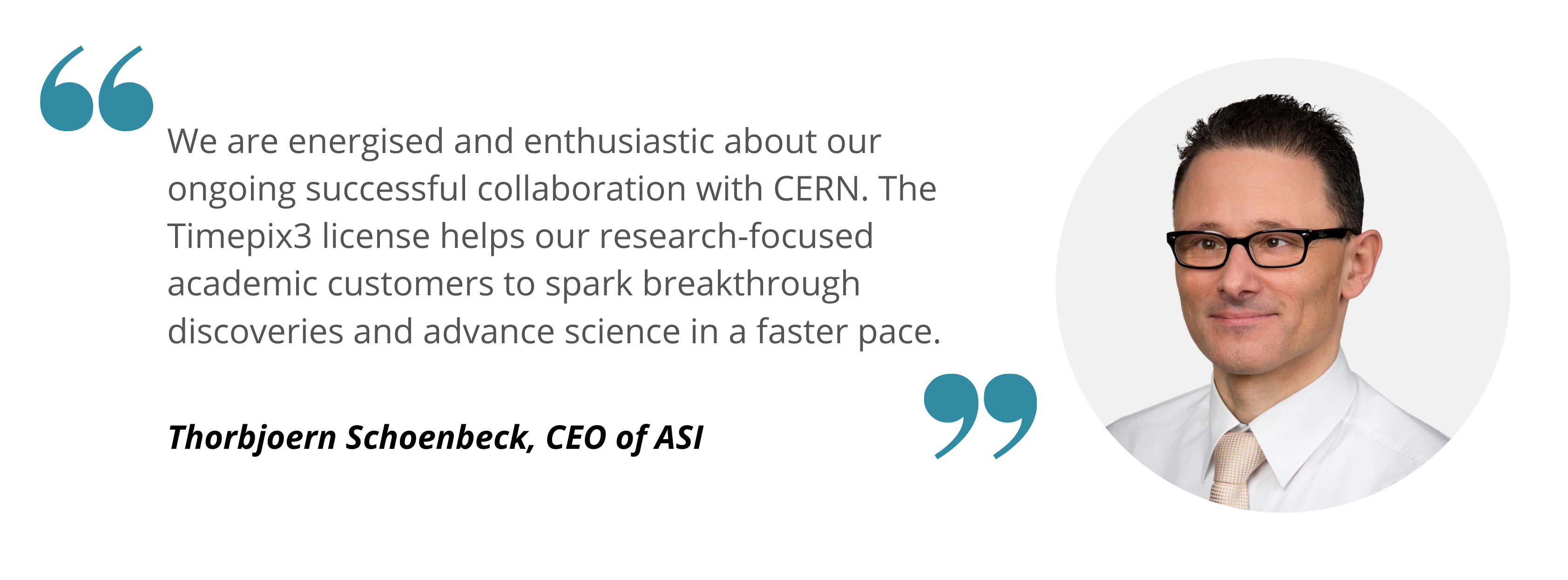 Thorbjoern We are energised and enthusiastic about our ongoing successful collaboration with CERN. The Timepix3 license helps our research-focused academic customers to spark breakthrough discoveries and advance science in a faster pace.