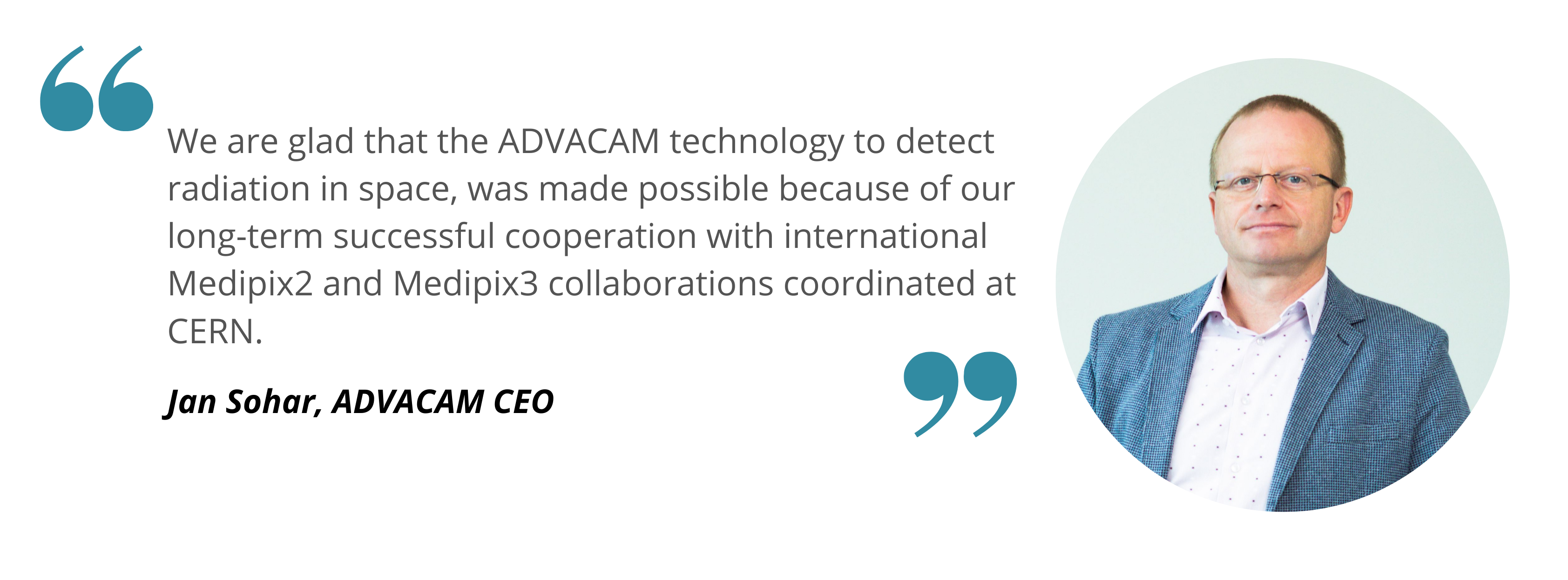 Jan Sohar ADVACAM We are glad that the ADVACAM technology to detect radiation in space, was made possible because of our long-term successful cooperation with international Medipix2 and Medipix3 collaborations coordinated at CERN. Jan Sohar, ADVACAM CEO